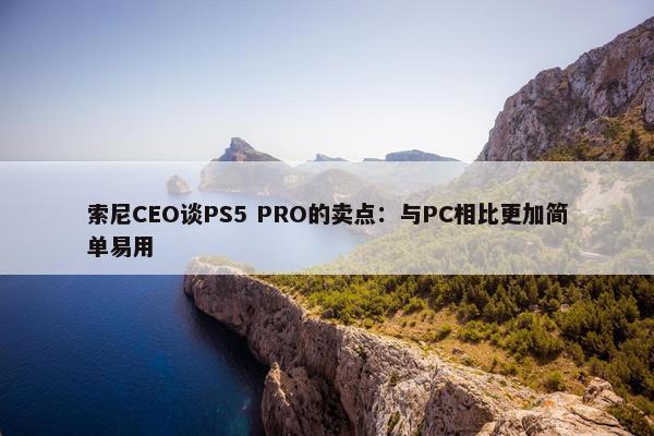 索尼CEO谈PS5 PRO的卖点：与PC相比更加简单易用