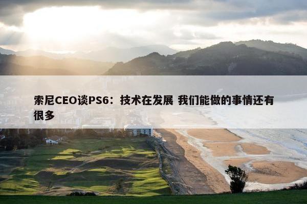 索尼CEO谈PS6：技术在发展 我们能做的事情还有很多