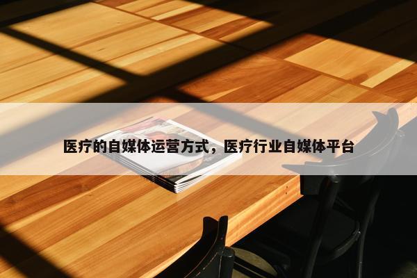 医疗的自媒体运营方式，医疗行业自媒体平台