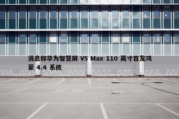 消息称华为智慧屏 V5 Max 110 英寸首发鸿蒙 4.4 系统