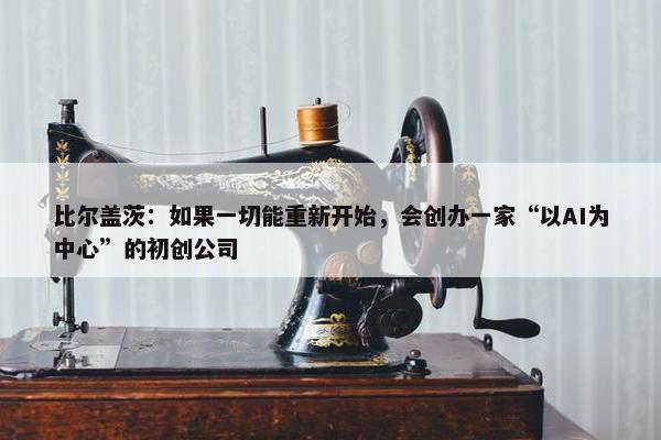 比尔盖茨：如果一切能重新开始，会创办一家“以AI为中心”的初创公司