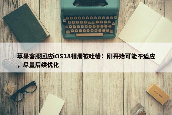 苹果客服回应iOS18相册被吐槽：刚开始可能不适应，尽量后续优化