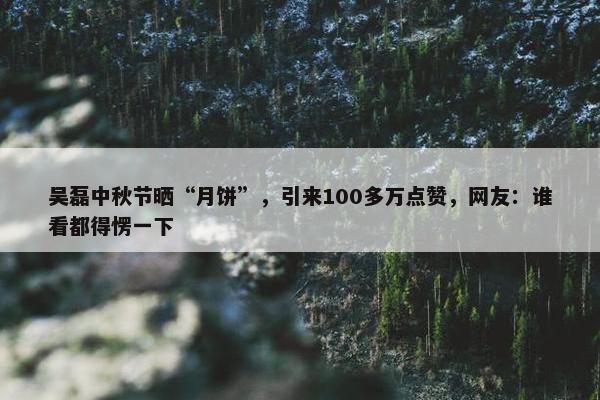 吴磊中秋节晒“月饼”，引来100多万点赞，网友：谁看都得愣一下