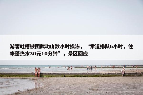 游客吐槽被困武功山数小时挨冻，“索道排队6小时，住帐篷热水30元10分钟”，景区回应