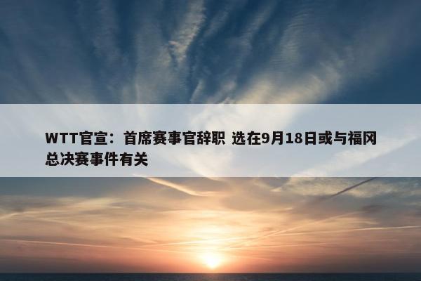 WTT官宣：首席赛事官辞职 选在9月18日或与福冈总决赛事件有关