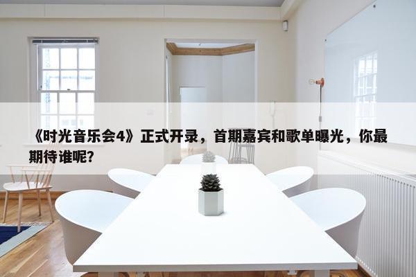 《时光音乐会4》正式开录，首期嘉宾和歌单曝光，你最期待谁呢？