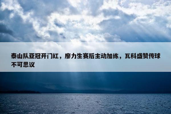 泰山队亚冠开门红，廖力生赛后主动加练，瓦科盛赞传球不可思议