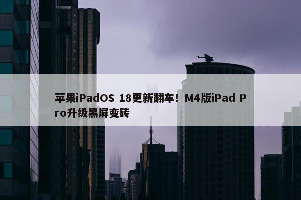 苹果iPadOS 18更新翻车！M4版iPad Pro升级黑屏变砖