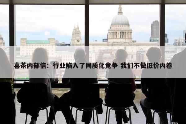 喜茶内部信：行业陷入了同质化竞争 我们不做低价内卷