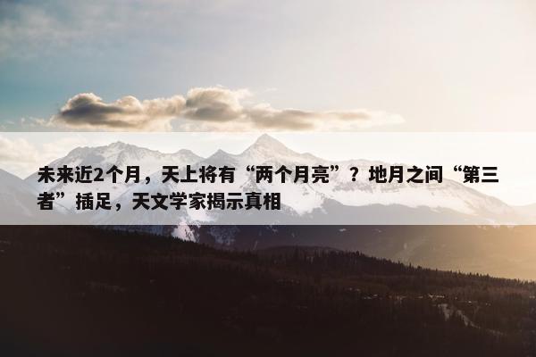 未来近2个月，天上将有“两个月亮”？地月之间“第三者”插足，天文学家揭示真相