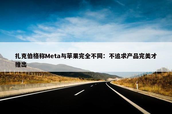 扎克伯格称Meta与苹果完全不同：不追求产品完美才推出