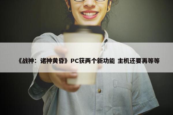 《战神：诸神黄昏》PC获两个新功能 主机还要再等等