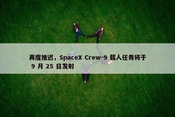 再度推迟，SpaceX Crew-9 载人任务将于 9 月 25 日发射