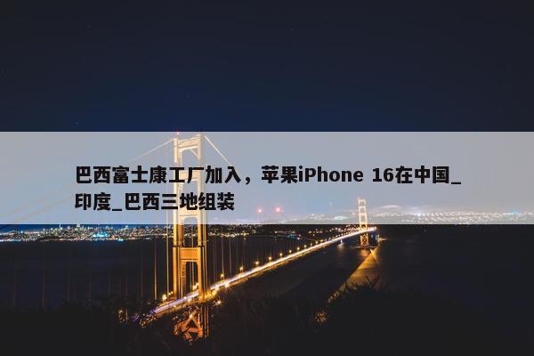 巴西富士康工厂加入，苹果iPhone 16在中国_印度_巴西三地组装