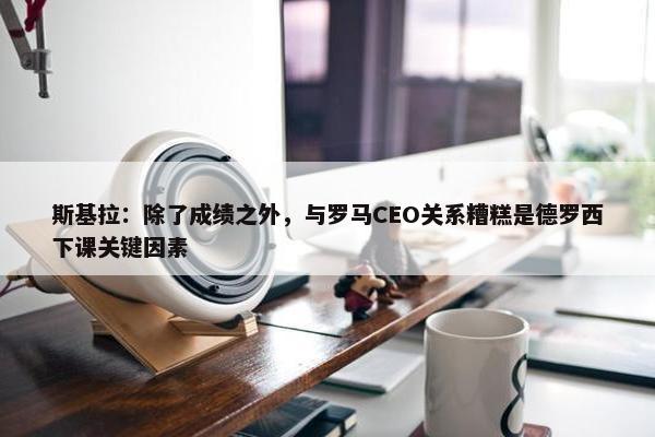 斯基拉：除了成绩之外，与罗马CEO关系糟糕是德罗西下课关键因素