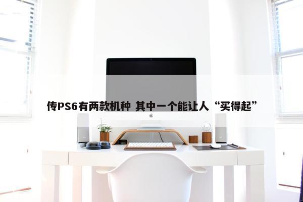 传PS6有两款机种 其中一个能让人“买得起”