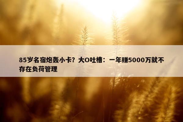 85岁名宿炮轰小卡？大O吐槽：一年赚5000万就不存在负荷管理