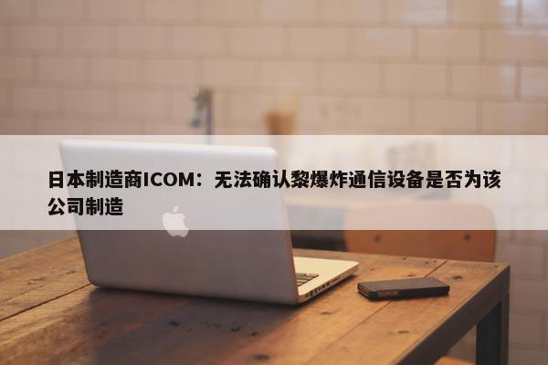 日本制造商ICOM：无法确认黎爆炸通信设备是否为该公司制造