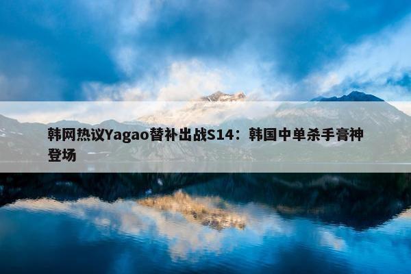 韩网热议Yagao替补出战S14：韩国中单杀手膏神登场