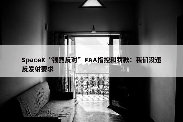 SpaceX“强烈反对”FAA指控和罚款：我们没违反发射要求