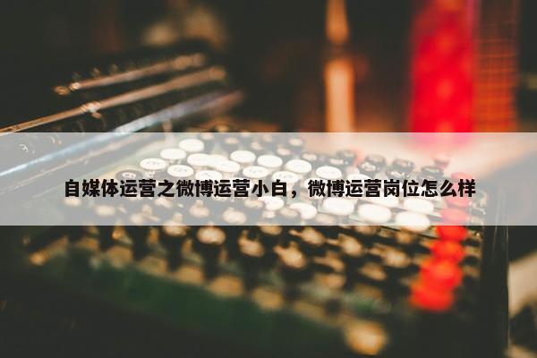 自媒体运营之微博运营小白，微博运营岗位怎么样