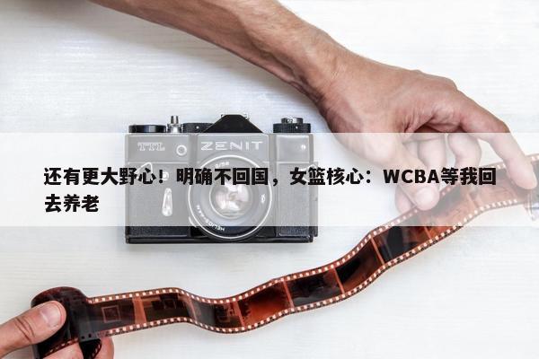 还有更大野心！明确不回国，女篮核心：WCBA等我回去养老