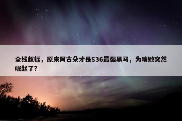 全线超标，原来阿古朵才是S36最强黑马，为啥她突然崛起了？