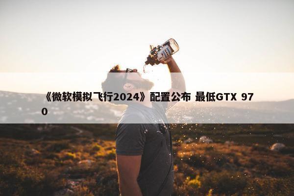 《微软模拟飞行2024》配置公布 最低GTX 970