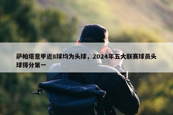 萨帕塔意甲近8球均为头球，2024年五大联赛球员头球得分第一