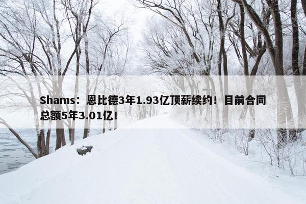 Shams：恩比德3年1.93亿顶薪续约！目前合同总额5年3.01亿！