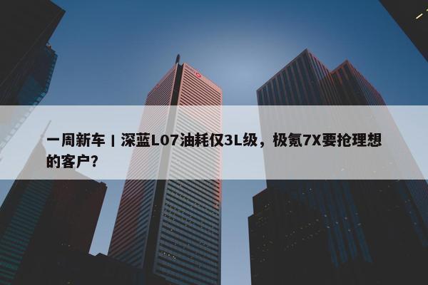 一周新车丨深蓝L07油耗仅3L级，极氪7X要抢理想的客户？