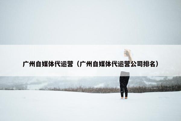 广州自媒体代运营（广州自媒体代运营公司排名）