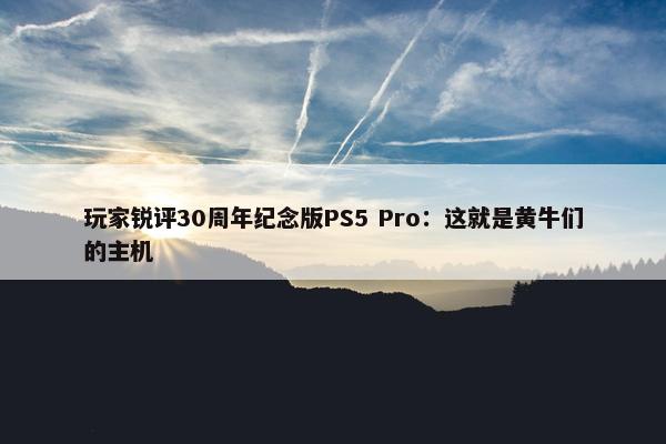 玩家锐评30周年纪念版PS5 Pro：这就是黄牛们的主机