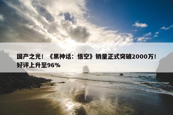 国产之光！《黑神话：悟空》销量正式突破2000万！好评上升至96%