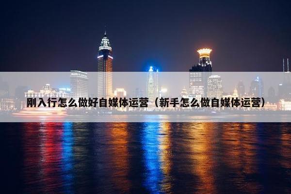 刚入行怎么做好自媒体运营（新手怎么做自媒体运营）