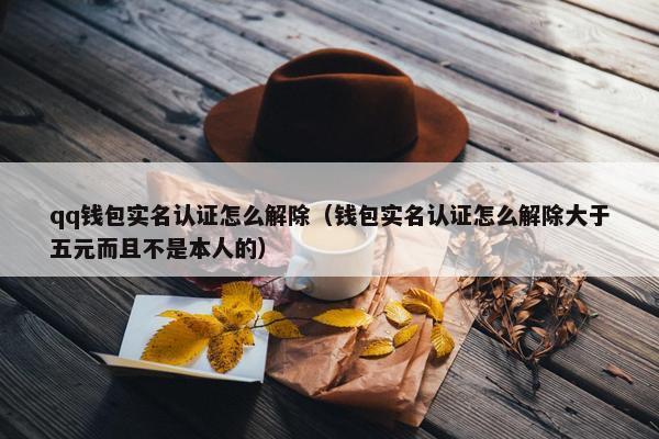 qq钱包实名认证怎么解除（钱包实名认证怎么解除大于五元而且不是本人的）