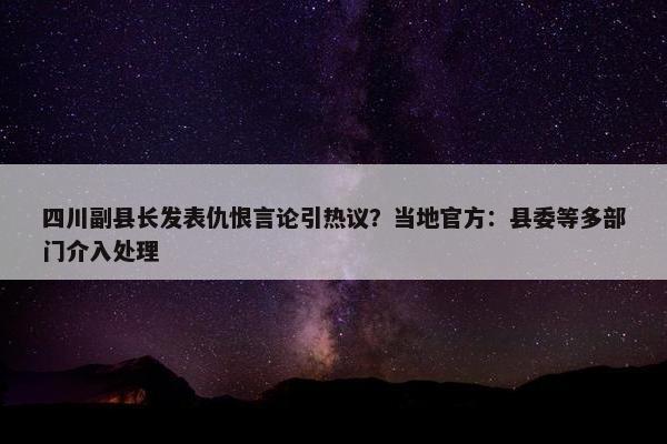 四川副县长发表仇恨言论引热议？当地官方：县委等多部门介入处理