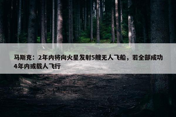 马斯克：2年内将向火星发射5艘无人飞船，若全部成功4年内或载人飞行