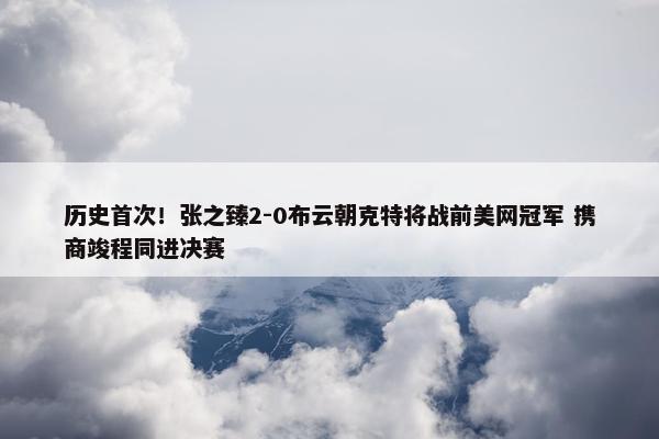 历史首次！张之臻2-0布云朝克特将战前美网冠军 携商竣程同进决赛