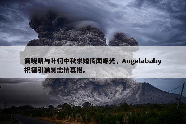 黄晓明与叶柯中秋求婚传闻曝光，Angelababy祝福引猜测恋情真相。