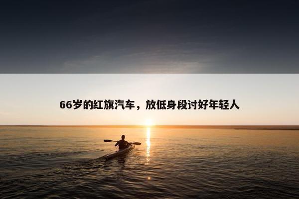 66岁的红旗汽车，放低身段讨好年轻人