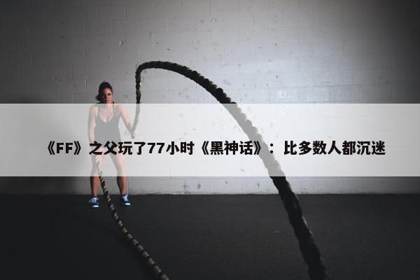 《FF》之父玩了77小时《黑神话》：比多数人都沉迷