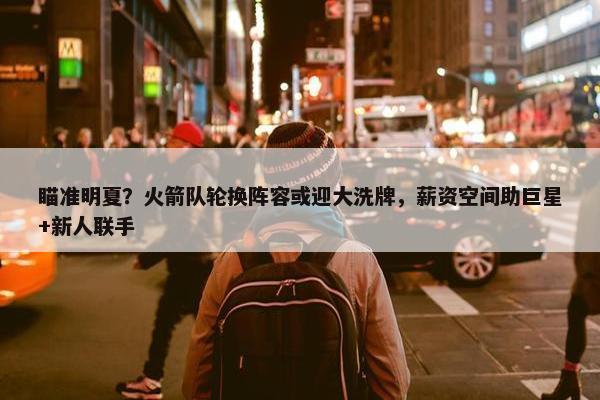 瞄准明夏？火箭队轮换阵容或迎大洗牌，薪资空间助巨星+新人联手