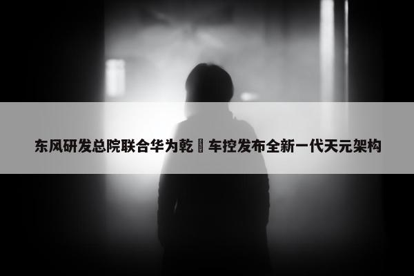 东风研发总院联合华为乾崑车控发布全新一代天元架构