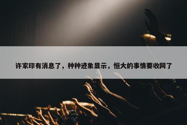 许家印有消息了，种种迹象显示，恒大的事情要收网了