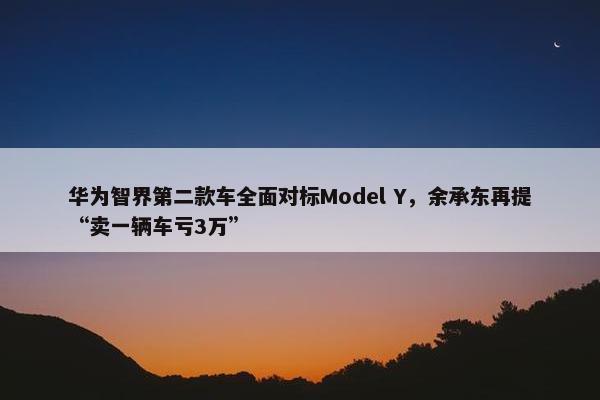 华为智界第二款车全面对标Model Y，余承东再提“卖一辆车亏3万”