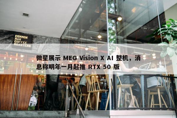 微星展示 MEG Vision X AI 整机，消息称明年一月起推 RTX 50 版