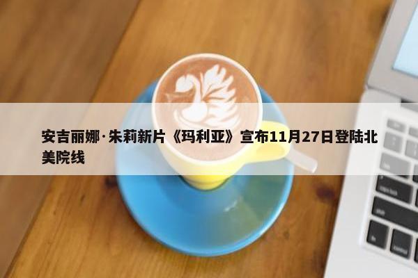 安吉丽娜·朱莉新片《玛利亚》宣布11月27日登陆北美院线