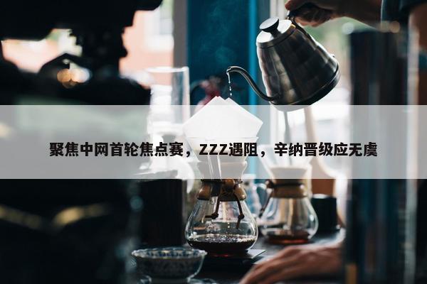 聚焦中网首轮焦点赛，ZZZ遇阻，辛纳晋级应无虞