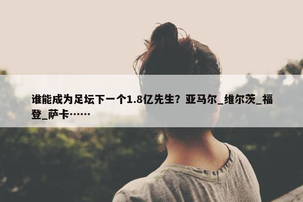 谁能成为足坛下一个1.8亿先生？亚马尔_维尔茨_福登_萨卡……